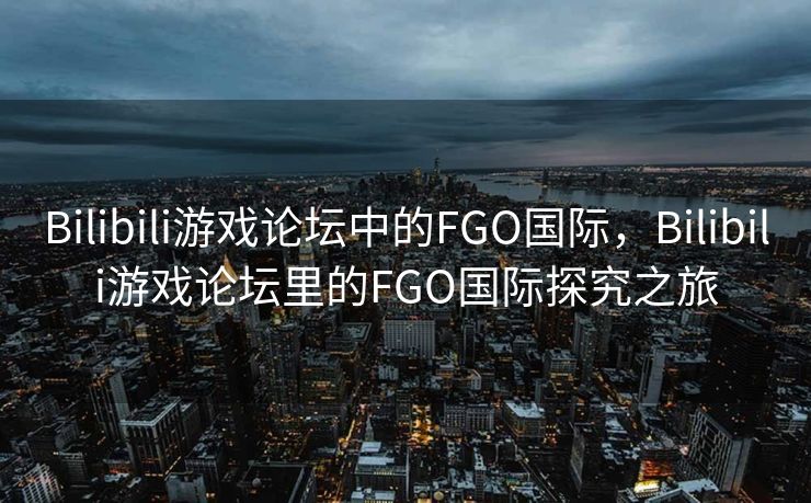 Bilibili游戏论坛中的FGO国际,Bilibili游戏论坛里的FGO国际探究之旅 Bilibili游戏论坛中的FGO国际,Bilibili游戏论坛里的FGO国际探究之旅