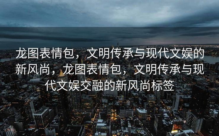 龙图表情包，文明传承与现代文娱的新风尚，龙图表情包，文明传承与现代文娱交融的新风尚标签