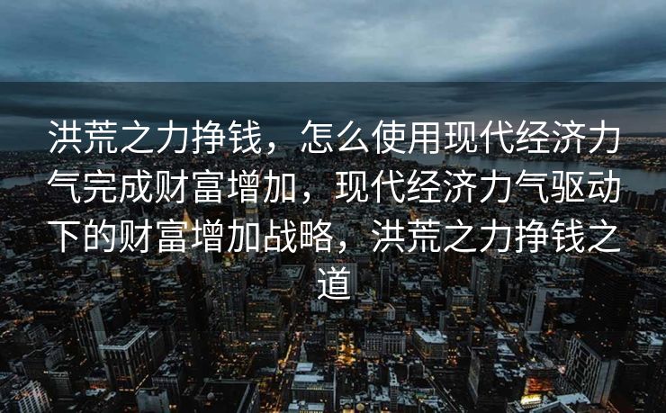 洪荒之力挣钱，怎么使用现代经济力气完成财富增加，现代经济力气驱动下的财富增加战略，洪荒之力挣钱之道