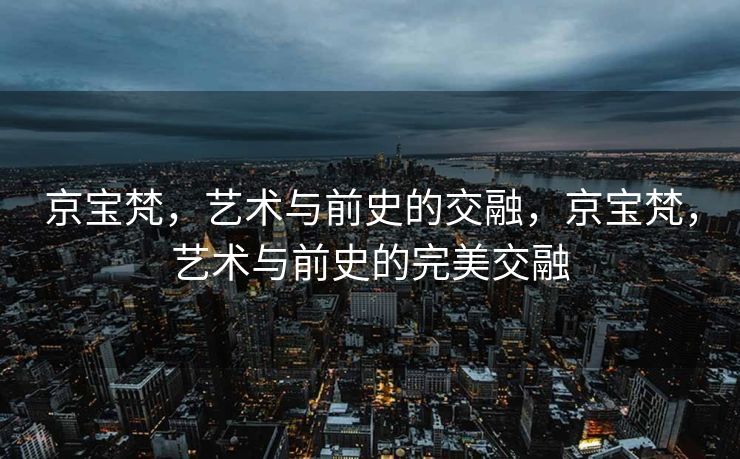京宝梵，艺术与前史的交融，京宝梵，艺术与前史的完美交融