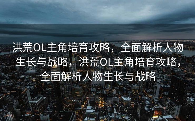 洪荒OL主角培育攻略,全面解析人物生长与战略,洪荒OL主角培育攻略,全面解析人物生长与战略 洪荒OL主角培育攻略,全面解析人物生长与战略,洪荒OL主角培育攻略,全面解析人物生长与战略