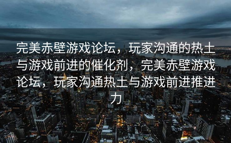 完美赤壁游戏论坛，玩家沟通的热土与游戏前进的催化剂，完美赤壁游戏论坛，玩家沟通热土与游戏前进推进力