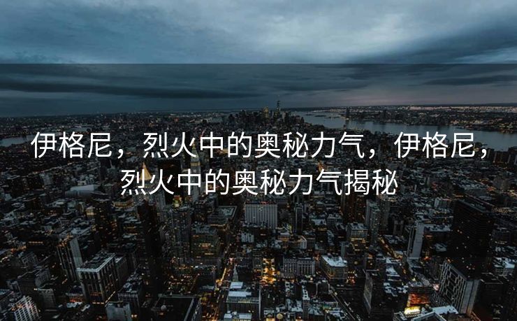 伊格尼,烈火中的奥秘力气,伊格尼,烈火中的奥秘力气揭秘 伊格尼,烈火中的奥秘力气,伊格尼,烈火中的奥秘力气揭秘