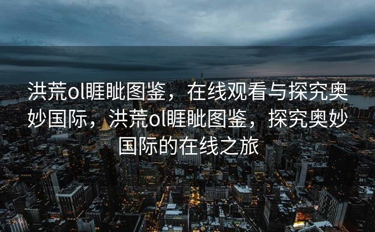 洪荒ol睚眦图鉴,在线观看与探究奥妙国际,洪荒ol睚眦图鉴,探究奥妙国际的在线之旅 洪荒ol睚眦图鉴,在线观看与探究奥妙国际,洪荒ol睚眦图鉴,探究奥妙国际的在线之旅