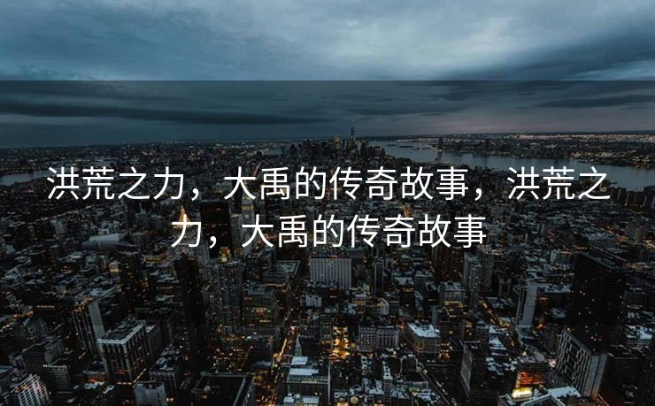洪荒之力,大禹的传奇故事,洪荒之力,大禹的传奇故事 洪荒之力,大禹的传奇故事,洪荒之力,大禹的传奇故事