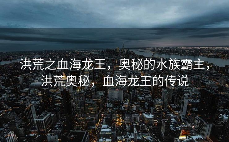 洪荒之血海龙王,奥秘的水族霸主,洪荒奥秘,血海龙王的传说 洪荒之血海龙王,奥秘的水族霸主,洪荒奥秘,血海龙王的传说