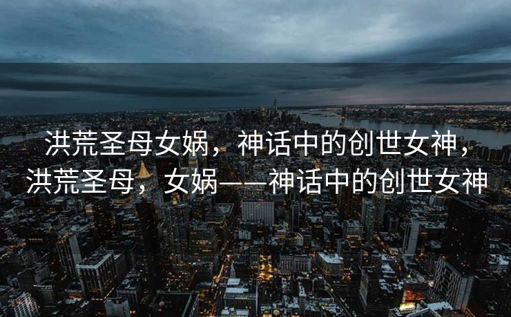 洪荒圣母女娲，神话中的创世女神，洪荒圣母，女娲——神话中的创世女神