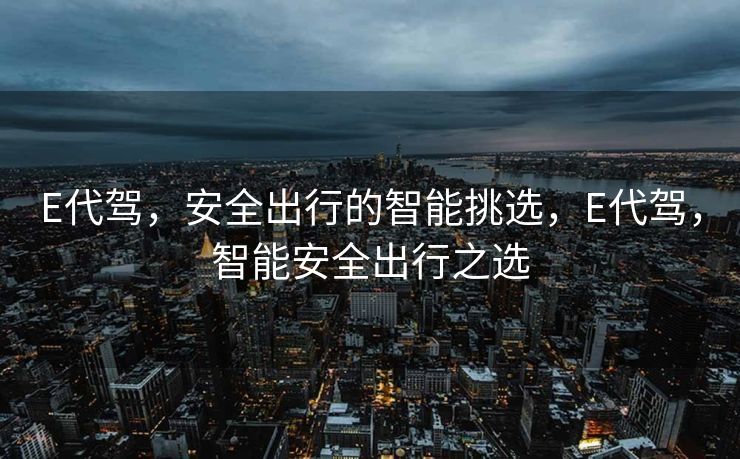 E代驾，安全出行的智能挑选，E代驾，智能安全出行之选