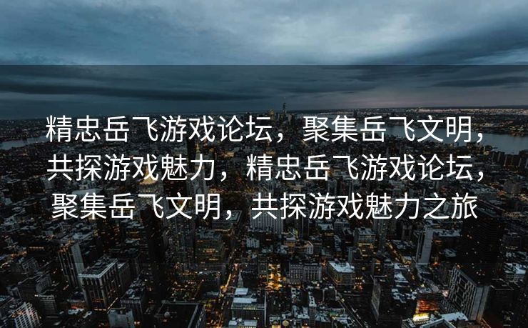 精忠岳飞游戏论坛，聚集岳飞文明，共探游戏魅力，精忠岳飞游戏论坛，聚集岳飞文明，共探游戏魅力之旅