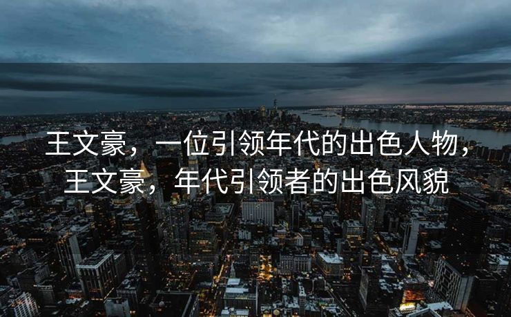 王文豪，一位引领年代的出色人物，王文豪，年代引领者的出色风貌