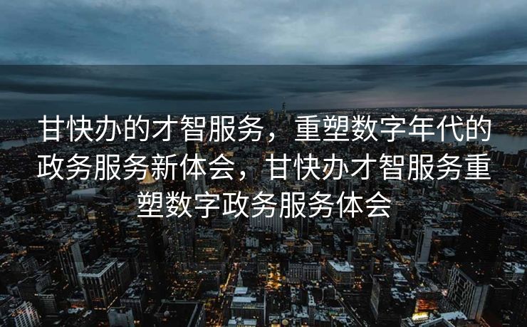 甘快办的才智服务，重塑数字年代的政务服务新体会，甘快办才智服务重塑数字政务服务体会