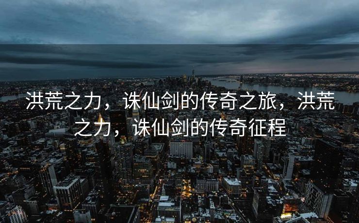 洪荒之力，诛仙剑的传奇之旅，洪荒之力，诛仙剑的传奇征程