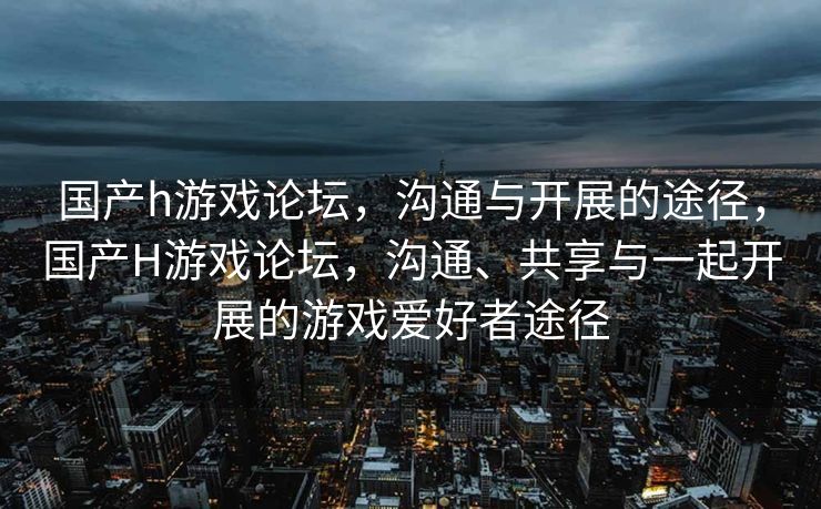 国产h游戏论坛，沟通与开展的途径，国产H游戏论坛，沟通、共享与一起开展的游戏爱好者途径
