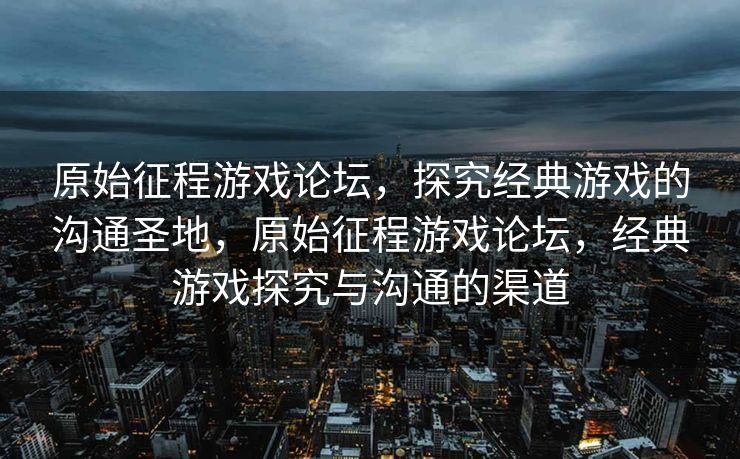 原始征程游戏论坛，探究经典游戏的沟通圣地，原始征程游戏论坛，经典游戏探究与沟通的渠道