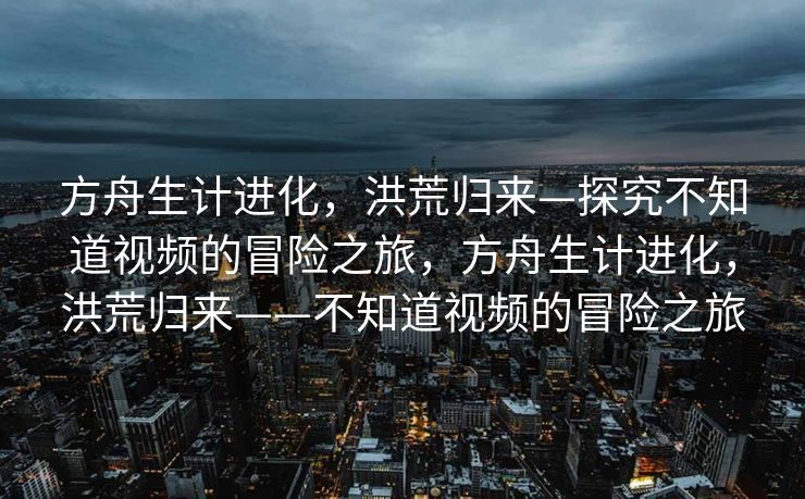 方舟生计进化,洪荒归来—探究不知道视频的冒险之旅,方舟生计进化,洪荒归来——不知道视频的冒险之旅 方舟生计进化,洪荒归来—探究不知道视频的冒险之旅,方舟生计进化,洪荒归来——不知道视频的冒险之旅
