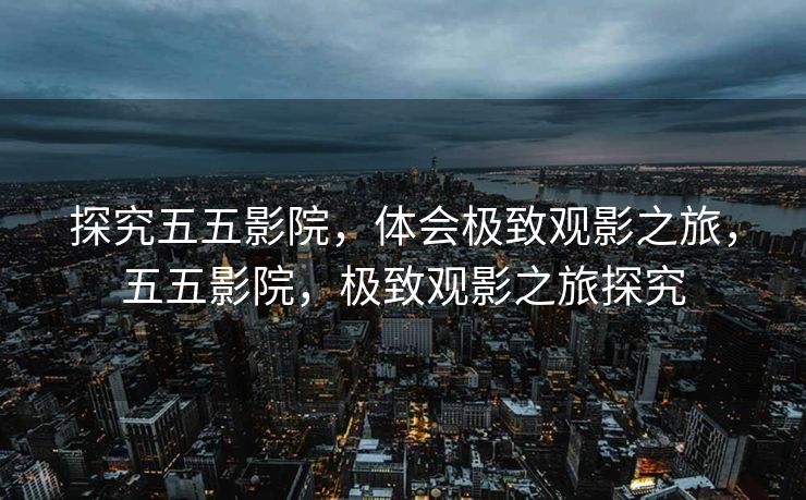 探究五五影院，体会极致观影之旅，五五影院，极致观影之旅探究
