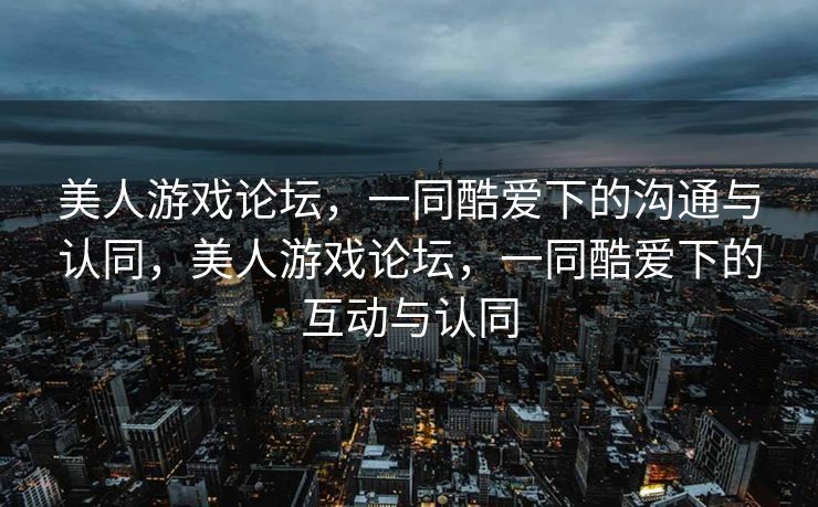 美人游戏论坛,一同酷爱下的沟通与认同,美人游戏论坛,一同酷爱下的互动与认同 美人游戏论坛,一同酷爱下的沟通与认同,美人游戏论坛,一同酷爱下的互动与认同