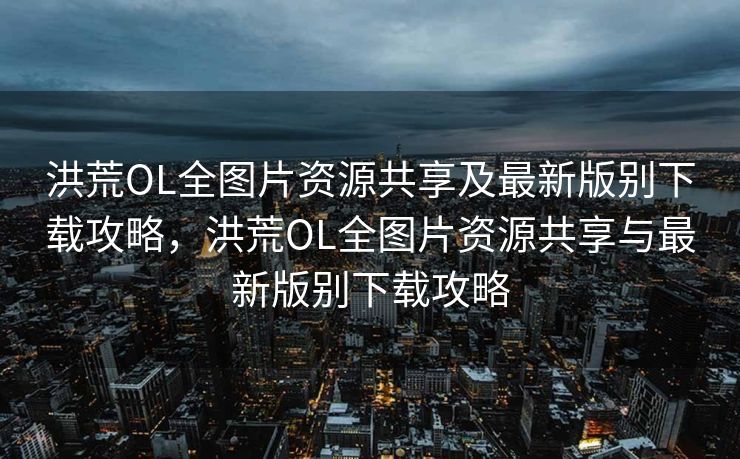 洪荒OL全图片资源共享及最新版别下载攻略，洪荒OL全图片资源共享与最新版别下载攻略