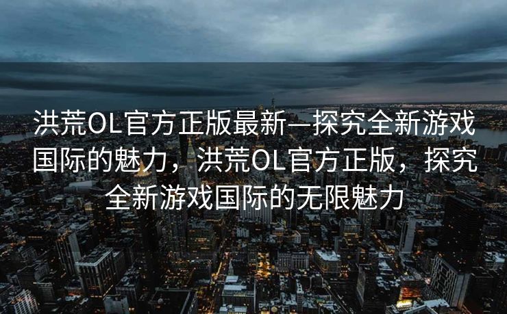 洪荒OL官方正版最新—探究全新游戏国际的魅力,洪荒OL官方正版,探究全新游戏国际的无限魅力 洪荒OL官方正版最新—探究全新游戏国际的魅力,洪荒OL官方正版,探究全新游戏国际的无限魅力