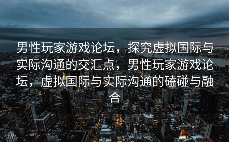 男性玩家游戏论坛,探究虚拟国际与实际沟通的交汇点,男性玩家游戏论坛,虚拟国际与实际沟通的磕碰与融合 男性玩家游戏论坛,探究虚拟国际与实际沟通的交汇点,男性玩家游戏论坛,虚拟国际与实际沟通的磕碰与融合