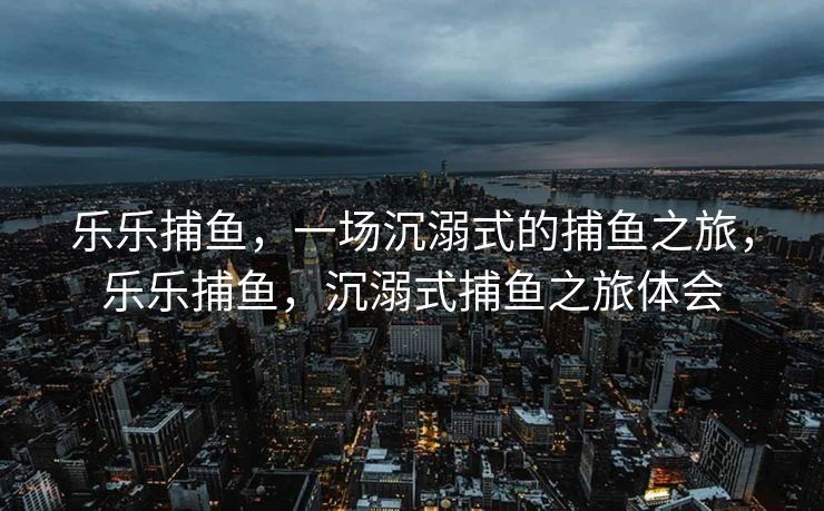 乐乐捕鱼，一场沉溺式的捕鱼之旅，乐乐捕鱼，沉溺式捕鱼之旅体会