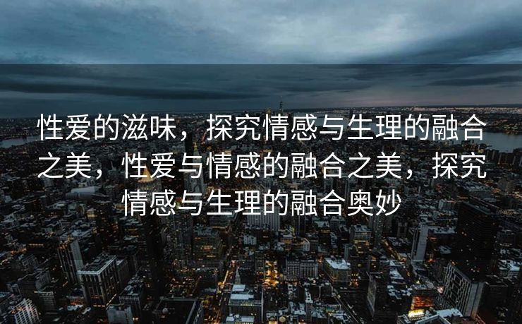 性爱的滋味,探究情感与生理的融合之美,性爱与情感的融合之美,探究情感与生理的融合奥妙 性爱的滋味,探究情感与生理的融合之美,性爱与情感的融合之美,探究情感与生理的融合奥妙