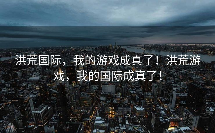 洪荒国际,我的游戏成真了!洪荒游戏,我的国际成真了! 洪荒国际,我的游戏成真了!洪荒游戏,我的国际成真了!