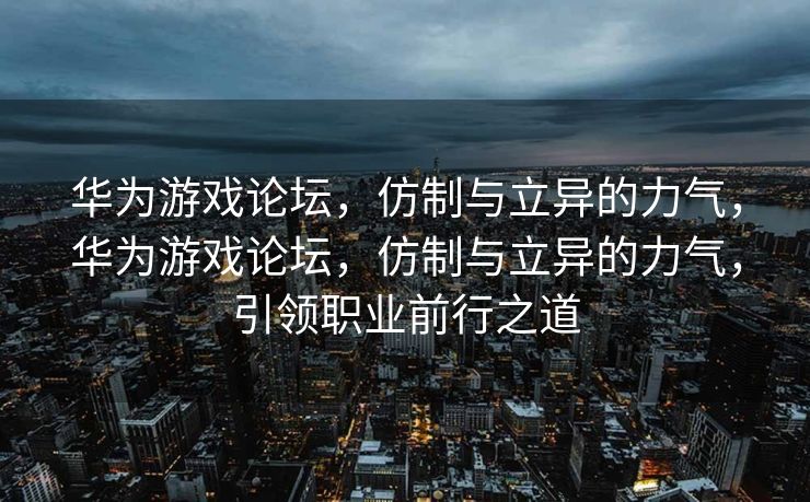 华为游戏论坛，仿制与立异的力气，华为游戏论坛，仿制与立异的力气，引领职业前行之道