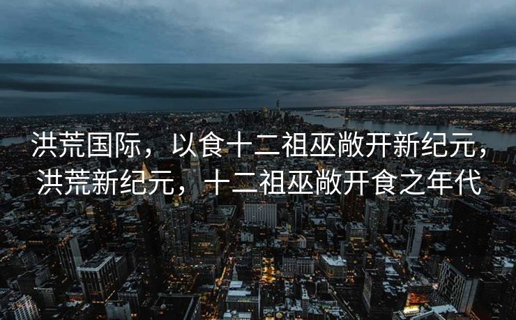 洪荒国际，以食十二祖巫敞开新纪元，洪荒新纪元，十二祖巫敞开食之年代