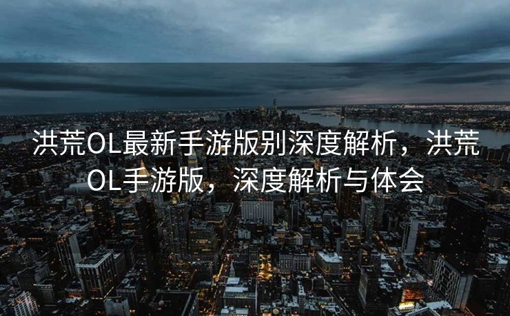 洪荒OL最新手游版别深度解析，洪荒OL手游版，深度解析与体会