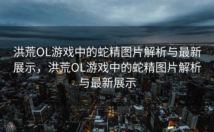 洪荒OL游戏中的蛇精图片解析与最新展示，洪荒OL游戏中的蛇精图片解析与最新展示