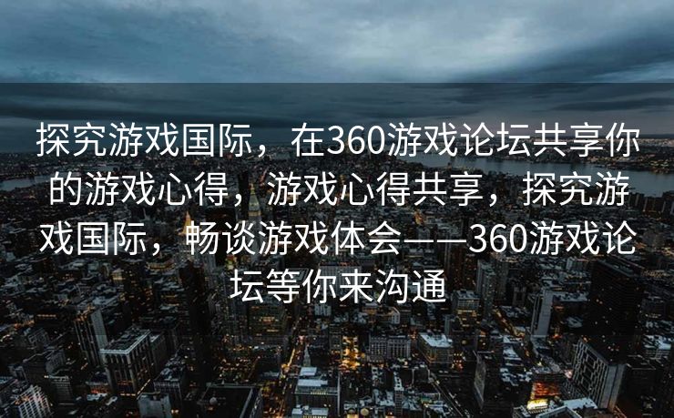 探究游戏国际,在360游戏论坛共享你的游戏心得,游戏心得共享,探究游戏国际,畅谈游戏体会——360游戏论坛等你来沟通 探究游戏国际,在360游戏论坛共享你的游戏心得,游戏心得共享,探究游戏国际,畅谈游戏体会——360游戏论坛等你来沟通