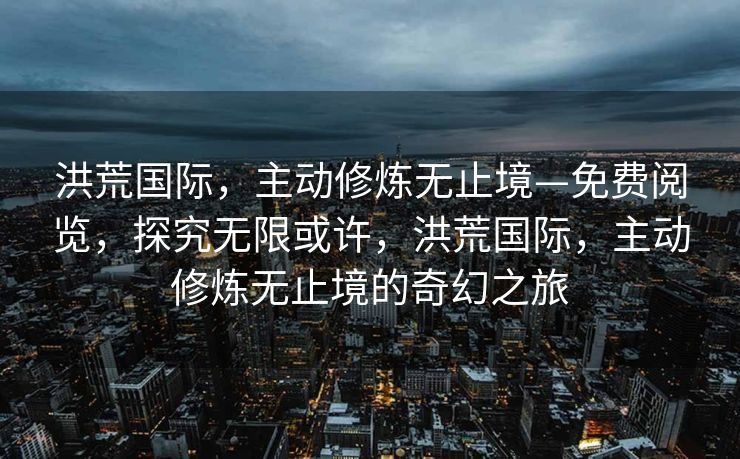 洪荒国际，主动修炼无止境—免费阅览，探究无限或许，洪荒国际，主动修炼无止境的奇幻之旅