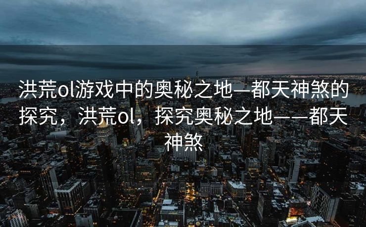 洪荒ol游戏中的奥秘之地—都天神煞的探究，洪荒ol，探究奥秘之地——都天神煞