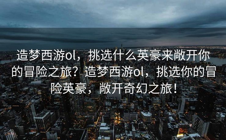 造梦西游ol，挑选什么英豪来敞开你的冒险之旅？造梦西游ol，挑选你的冒险英豪，敞开奇幻之旅！