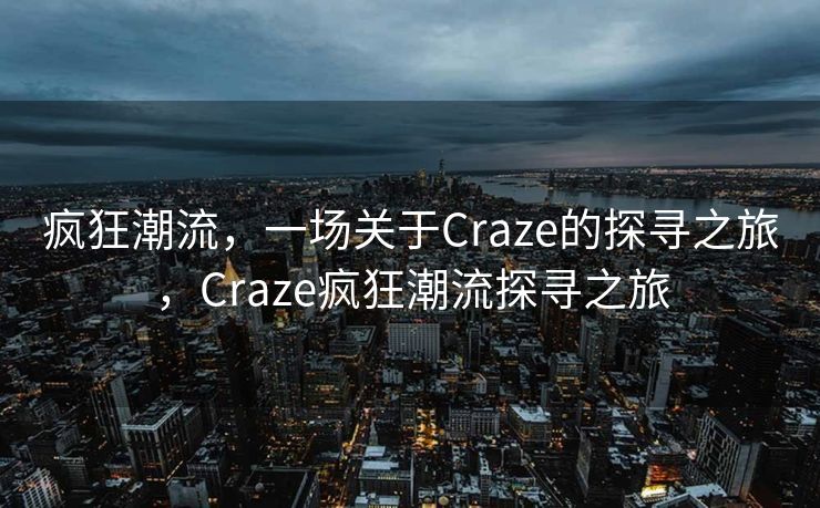 疯狂潮流,一场关于Craze的探寻之旅,Craze疯狂潮流探寻之旅 疯狂潮流,一场关于Craze的探寻之旅,Craze疯狂潮流探寻之旅