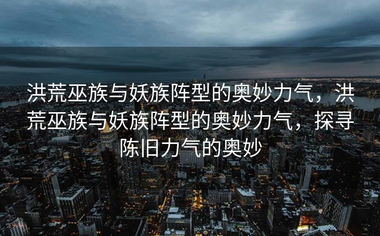洪荒巫族与妖族阵型的奥妙力气,洪荒巫族与妖族阵型的奥妙力气,探寻陈旧力气的奥妙 洪荒巫族与妖族阵型的奥妙力气,洪荒巫族与妖族阵型的奥妙力气,探寻陈旧力气的奥妙