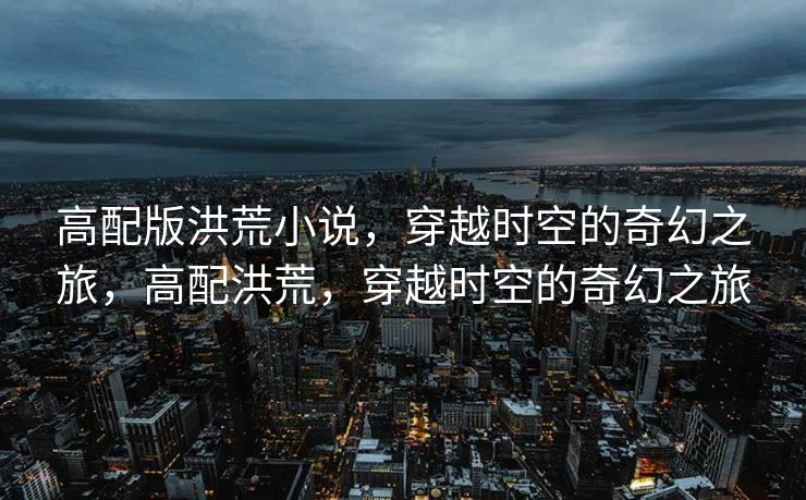 高配版洪荒小说，穿越时空的奇幻之旅，高配洪荒，穿越时空的奇幻之旅