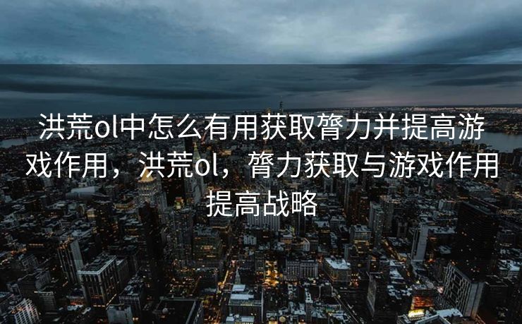 洪荒ol中怎么有用获取膂力并提高游戏作用，洪荒ol，膂力获取与游戏作用提高战略