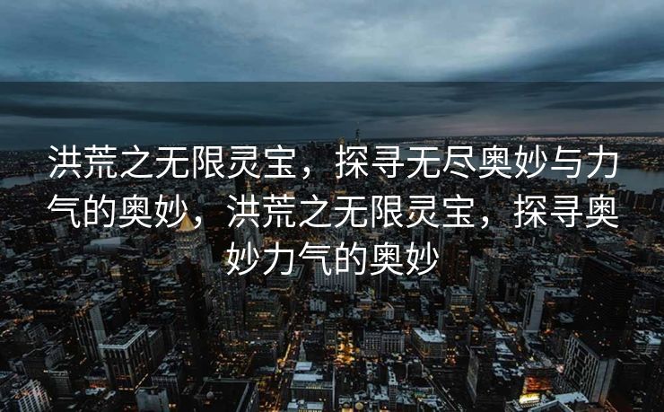 洪荒之无限灵宝，探寻无尽奥妙与力气的奥妙，洪荒之无限灵宝，探寻奥妙力气的奥妙