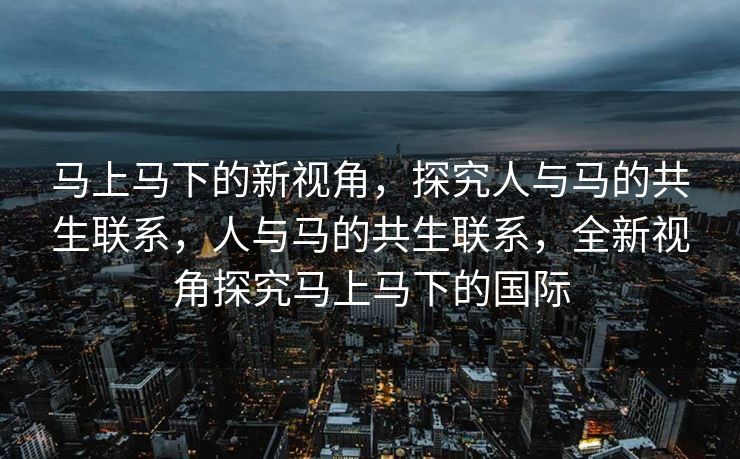 马上马下的新视角，探究人与马的共生联系，人与马的共生联系，全新视角探究马上马下的国际