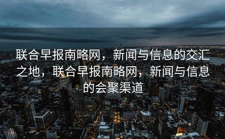 联合早报南略网，新闻与信息的交汇之地，联合早报南略网，新闻与信息的会聚渠道
