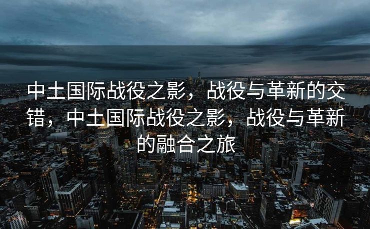 中土国际战役之影,战役与革新的交错,中土国际战役之影,战役与革新的融合之旅 中土国际战役之影,战役与革新的交错,中土国际战役之影,战役与革新的融合之旅