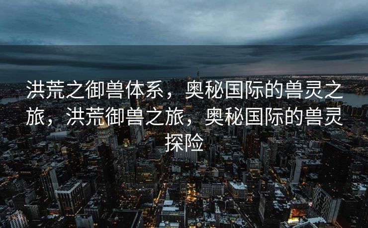 洪荒之御兽体系，奥秘国际的兽灵之旅，洪荒御兽之旅，奥秘国际的兽灵探险