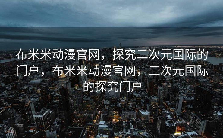 布米米动漫官网，探究二次元国际的门户，布米米动漫官网，二次元国际的探究门户