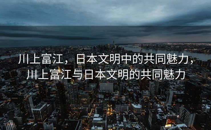 川上富江,日本文明中的共同魅力,川上富江与日本文明的共同魅力 川上富江,日本文明中的共同魅力,川上富江与日本文明的共同魅力