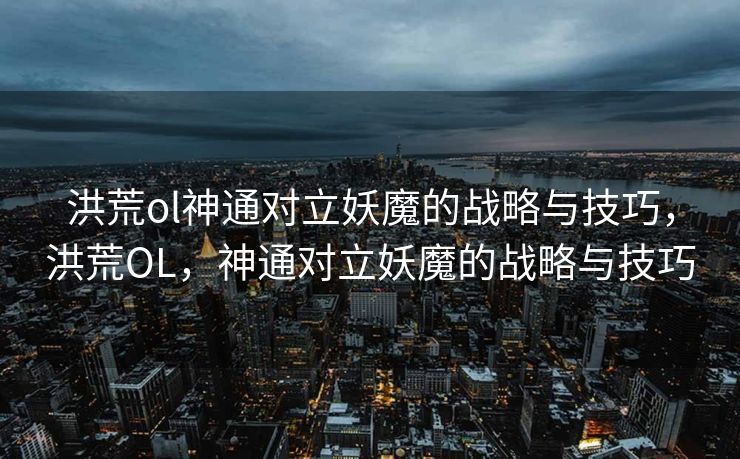 洪荒ol神通对立妖魔的战略与技巧，洪荒OL，神通对立妖魔的战略与技巧