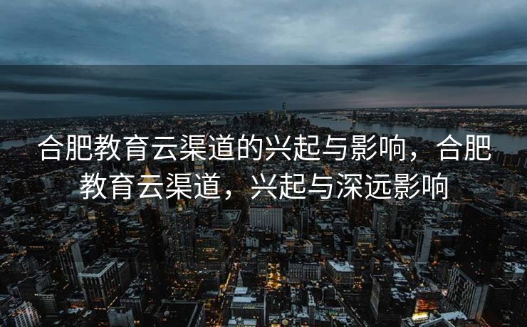 合肥教育云渠道的兴起与影响，合肥教育云渠道，兴起与深远影响