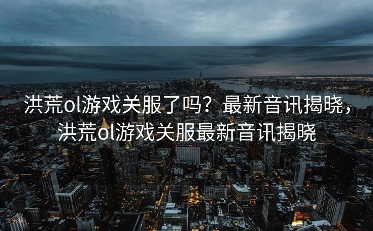 洪荒ol游戏关服了吗？最新音讯揭晓，洪荒ol游戏关服最新音讯揭晓