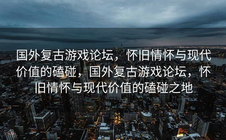 国外复古游戏论坛，怀旧情怀与现代价值的磕碰，国外复古游戏论坛，怀旧情怀与现代价值的磕碰之地
